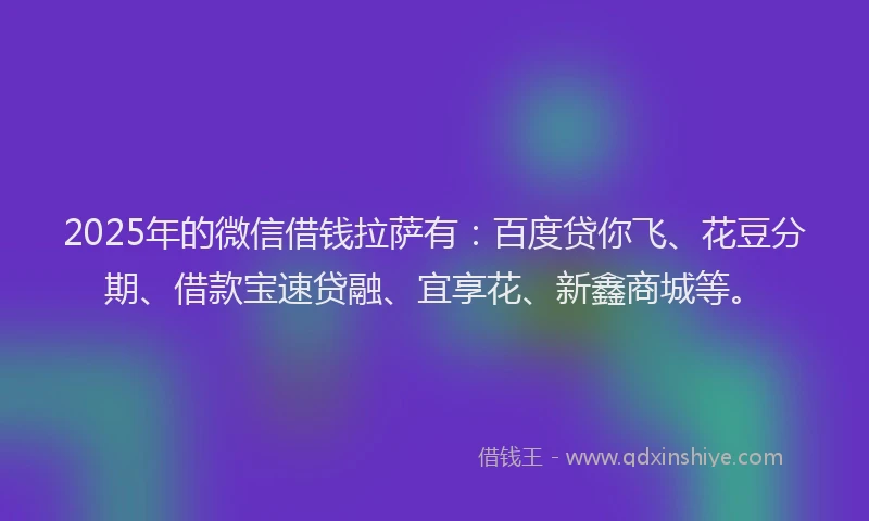 2025年的微信借钱拉萨有：百度贷你飞、花豆分期、借款宝速贷融、宜享花、新鑫商城等。