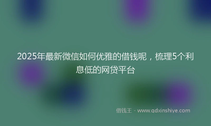 2025年最新微信如何优雅的借钱呢，梳理5个利息低的网贷平台