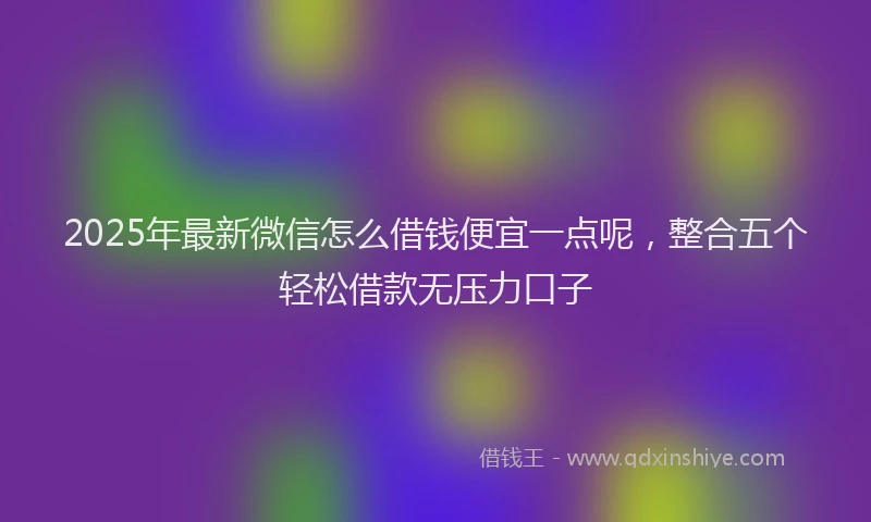 2025年最新微信怎么借钱便宜一点呢，整合五个轻松借款无压力口子