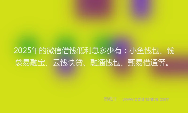 2025年的微信借钱低利息多少有：小鱼钱包、钱袋易融宝、云钱快贷、融通钱包、甄易借通等。