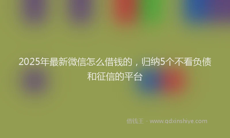 2025年最新微信怎么借钱的，归纳5个不看负债和征信的平台