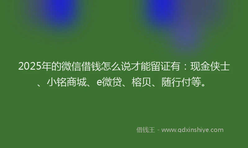 2025年的微信借钱怎么说才能留证有：现金侠士、小铭商城、e微贷、榕贝、随行付等。