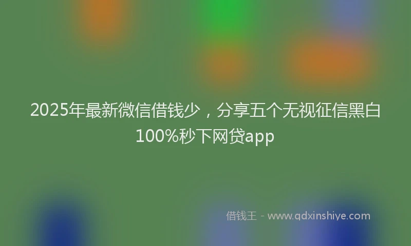 2025年最新微信借钱少，分享五个无视征信黑白100%秒下网贷app