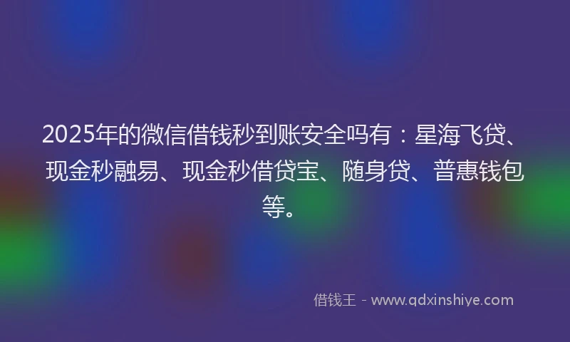 2025年的微信借钱秒到账安全吗有：星海飞贷、现金秒融易、现金秒借贷宝、随身贷、普惠钱包等。