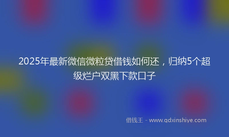 2025年最新微信微粒贷借钱如何还，归纳5个超级烂户双黑下款口子