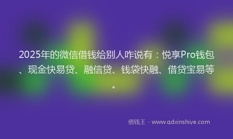 2025年的微信借钱给别人咋说有：悦享Pro钱包、现金快易贷、融信贷、钱袋快融、借贷宝易等。