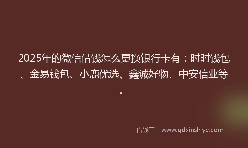 2025年的微信借钱怎么更换银行卡有：时时钱包、金易钱包、小鹿优选、鑫诚好物、中安信业等。