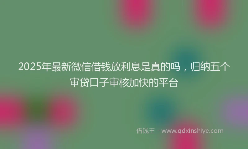 2025年最新微信借钱放利息是真的吗，归纳五个审贷口子审核加快的平台
