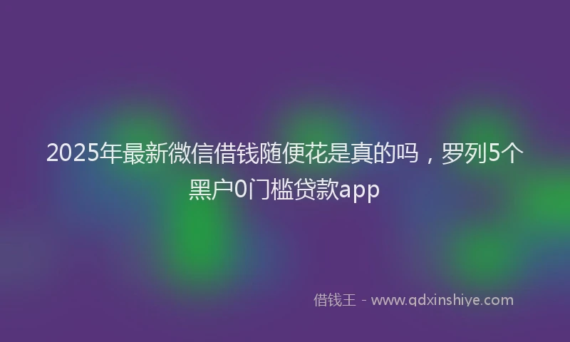 2025年最新微信借钱随便花是真的吗，罗列5个黑户0门槛贷款app