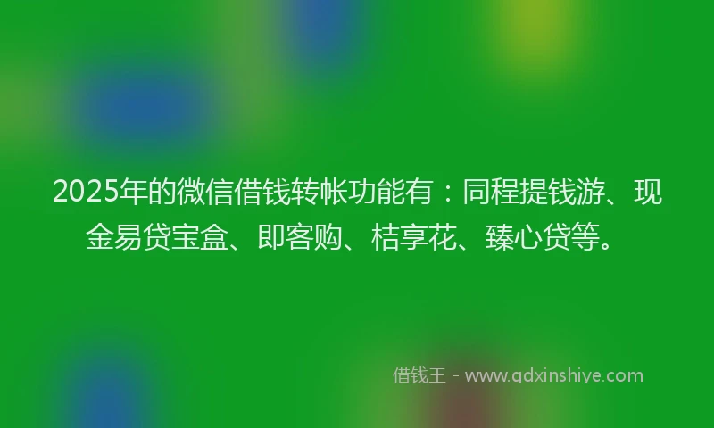 2025年的微信借钱转帐功能有：同程提钱游、现金易贷宝盒、即客购、桔享花、臻心贷等。