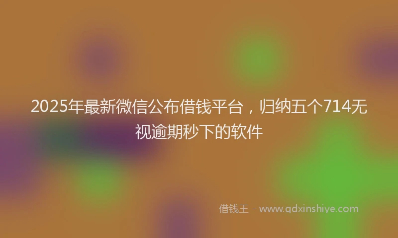 2025年最新微信公布借钱平台，归纳五个714无视逾期秒下的软件