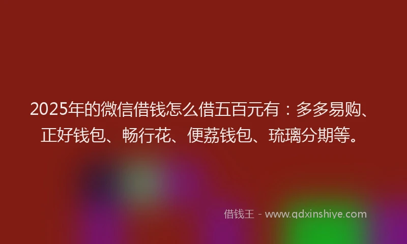 2025年的微信借钱怎么借五百元有：多多易购、正好钱包、畅行花、便荔钱包、琉璃分期等。