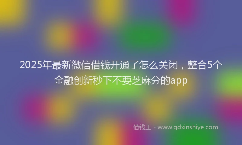 2025年最新微信借钱开通了怎么关闭，整合5个金融创新秒下不要芝麻分的app