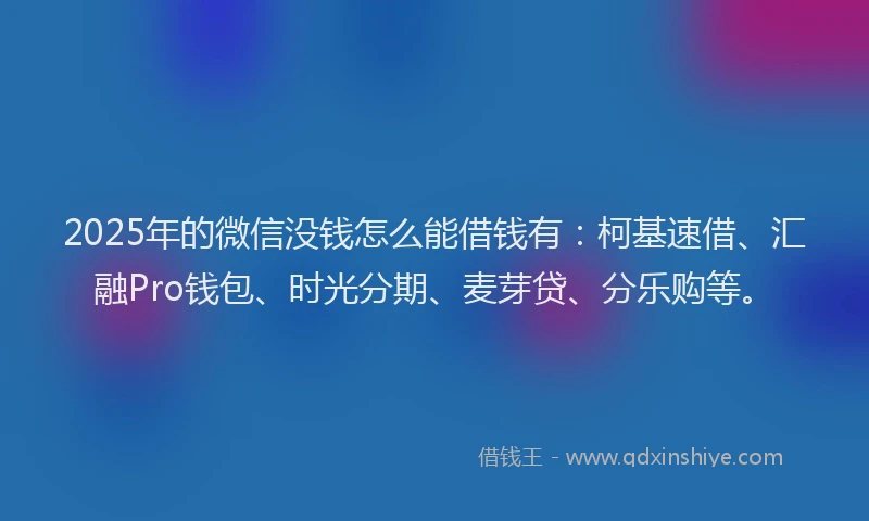 2025年的微信没钱怎么能借钱有：柯基速借、汇融Pro钱包、时光分期、麦芽贷、分乐购等。