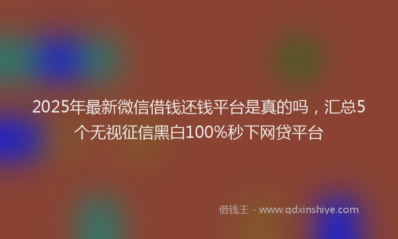 2025年最新微信借钱还钱平台是真的吗，汇总5个无视征信黑白100%秒下网贷平台