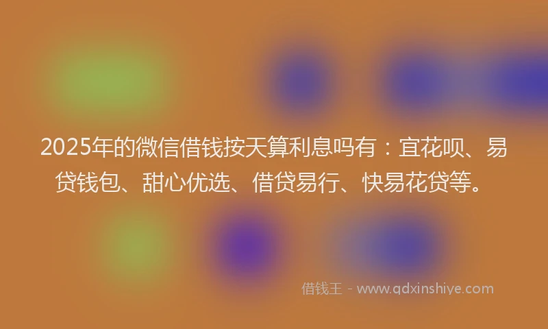 2025年的微信借钱按天算利息吗有：宜花呗、易贷钱包、甜心优选、借贷易行、快易花贷等。