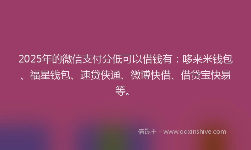 2025年的微信支付分低可以借钱有：哆来米钱包、福星钱包、速贷侠通、微博快借、借贷宝快易等。