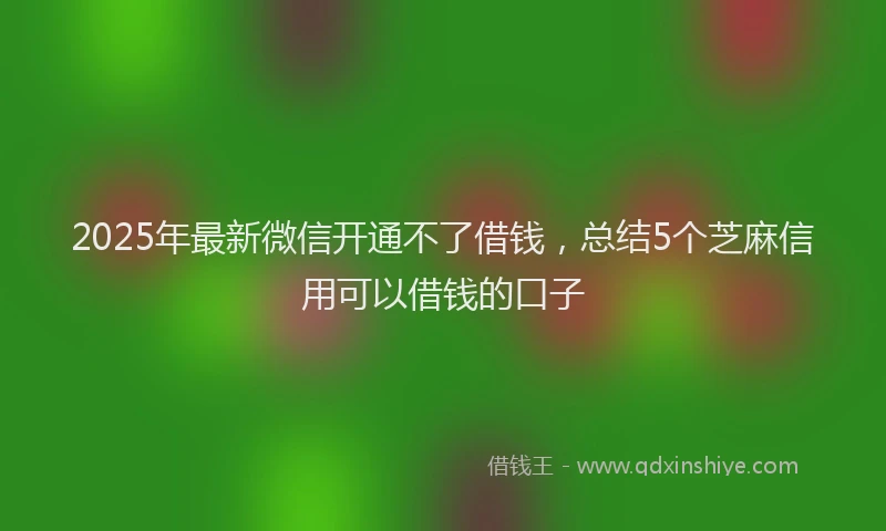 2025年最新微信开通不了借钱，总结5个芝麻信用可以借钱的口子