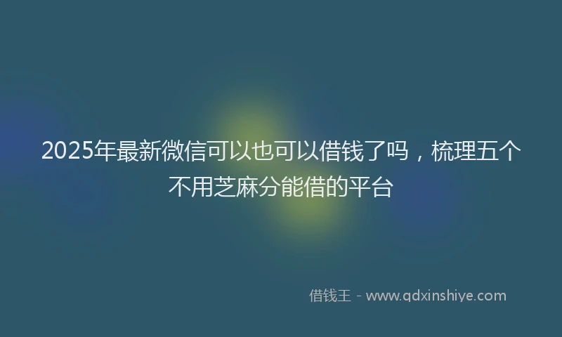 2025年最新微信可以也可以借钱了吗，梳理五个不用芝麻分能借的平台
