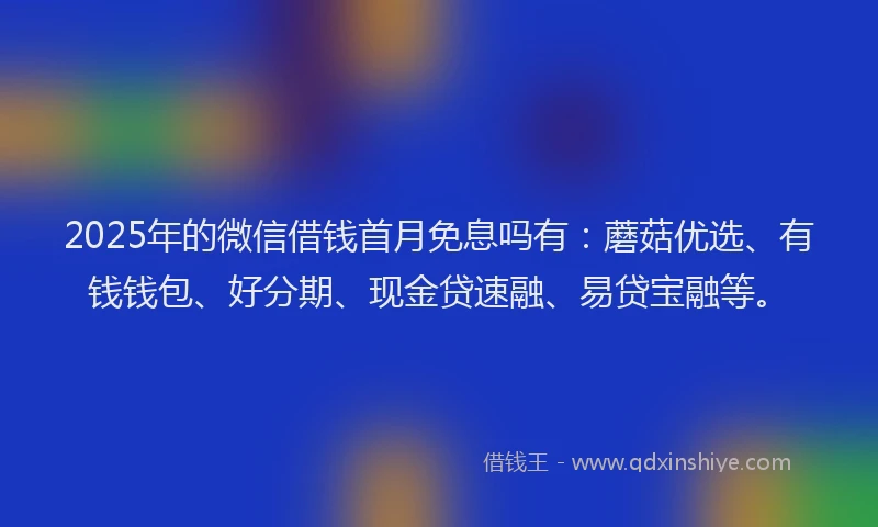 2025年的微信借钱首月免息吗有：蘑菇优选、有钱钱包、好分期、现金贷速融、易贷宝融等。
