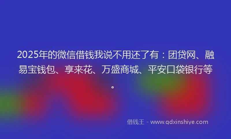 2025年的微信借钱我说不用还了有：团贷网、融易宝钱包、享来花、万盛商城、平安口袋银行等。