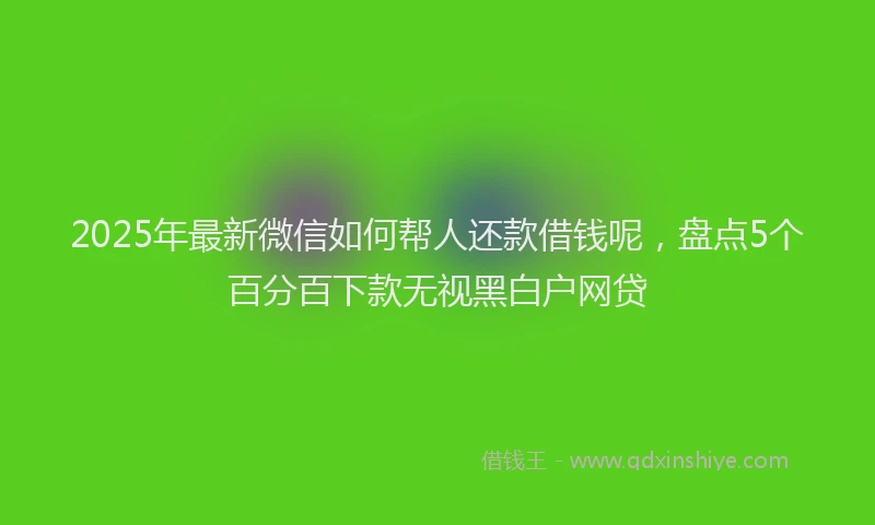 2025年最新微信如何帮人还款借钱呢，盘点5个百分百下款无视黑白户网贷