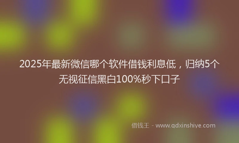 2025年最新微信哪个软件借钱利息低，归纳5个无视征信黑白100%秒下口子