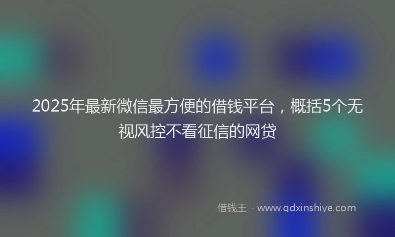 2025年最新微信最方便的借钱平台，概括5个无视风控不看征信的网贷