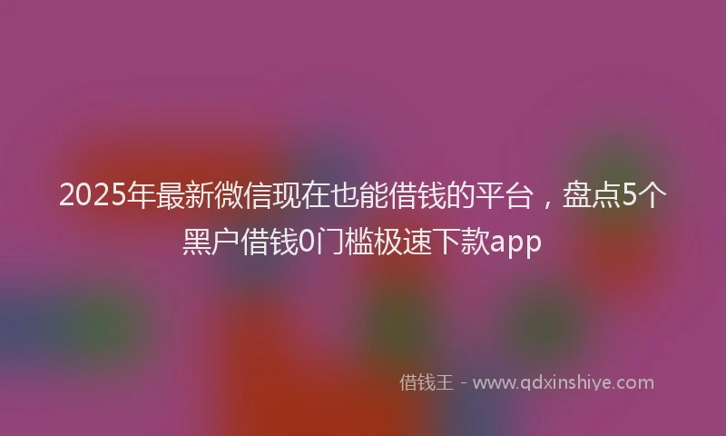 2025年最新微信现在也能借钱的平台，盘点5个黑户借钱0门槛极速下款app