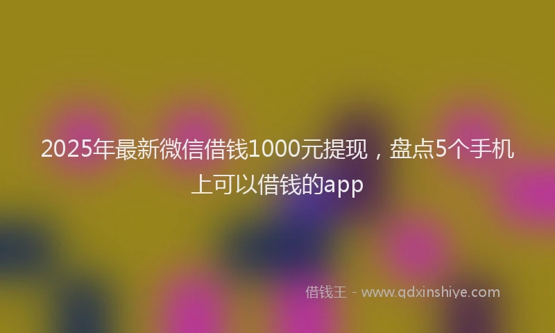 2025年最新微信借钱1000元提现，盘点5个手机上可以借钱的app