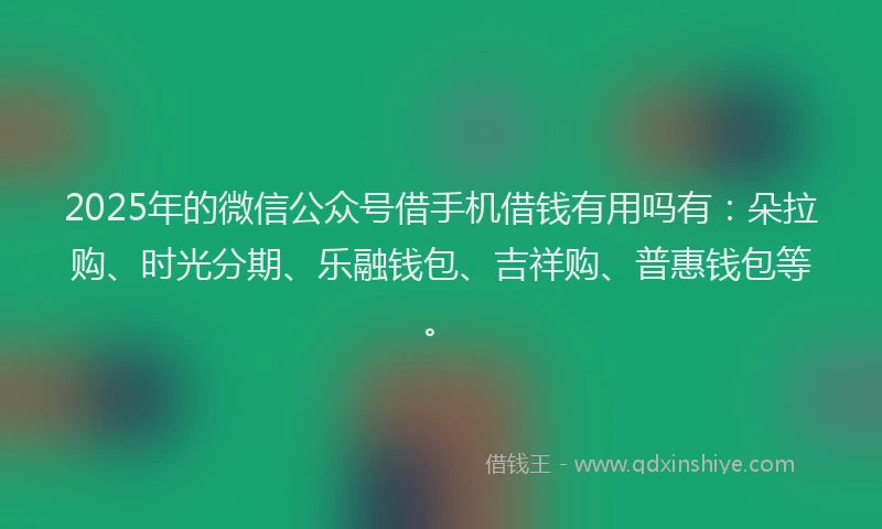 2025年的微信公众号借手机借钱有用吗有：朵拉购、时光分期、乐融钱包、吉祥购、普惠钱包等。