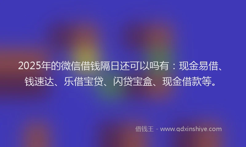 2025年的微信借钱隔日还可以吗有：现金易借、钱速达、乐借宝贷、闪贷宝盒、现金借款等。