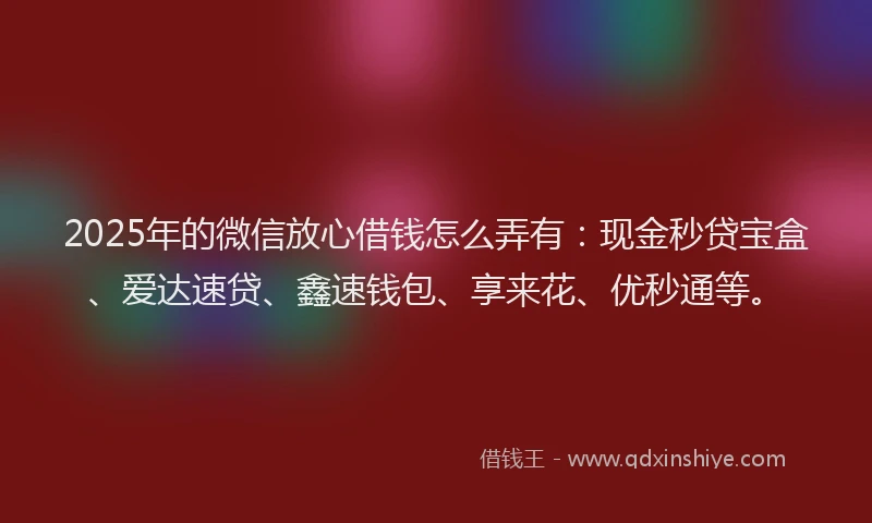 2025年的微信放心借钱怎么弄有：现金秒贷宝盒、爱达速贷、鑫速钱包、享来花、优秒通等。