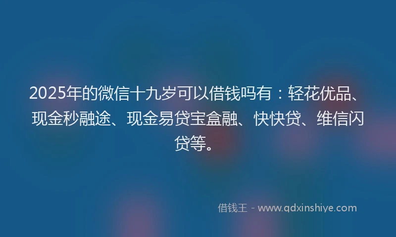 2025年的微信十九岁可以借钱吗有：轻花优品、现金秒融途、现金易贷宝盒融、快快贷、维信闪贷等。