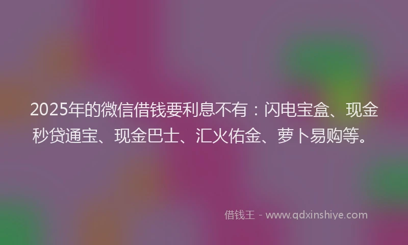 2025年的微信借钱要利息不有：闪电宝盒、现金秒贷通宝、现金巴士、汇火佑金、萝卜易购等。