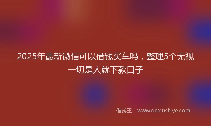 2025年最新微信可以借钱买车吗，整理5个无视一切是人就下款口子