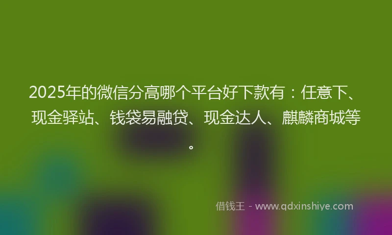2025年的微信分高哪个平台好下款有：任意下、现金驿站、钱袋易融贷、现金达人、麒麟商城等。