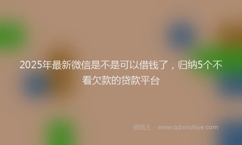 2025年最新微信是不是可以借钱了，归纳5个不看欠款的贷款平台