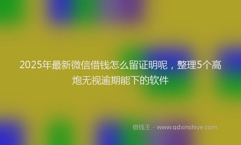 2025年最新微信借钱怎么留证明呢，整理5个高炮无视逾期能下的软件