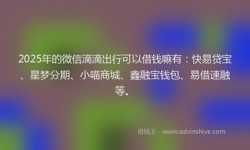 2025年的微信滴滴出行可以借钱嘛有：快易贷宝、星梦分期、小喵商城、鑫融宝钱包、易借速融等。