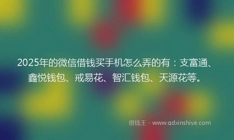 2025年的微信借钱买手机怎么弄的有：支富通、鑫悦钱包、戒易花、智汇钱包、天源花等。