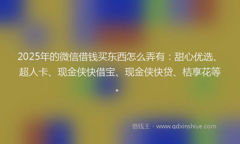 2025年的微信借钱买东西怎么弄有:甜心优选、超人卡、现金侠快借宝、现金侠快贷、桔享花等。