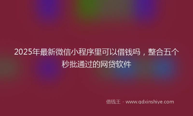 2025年最新微信小程序里可以借钱吗，整合五个秒批通过的网贷软件