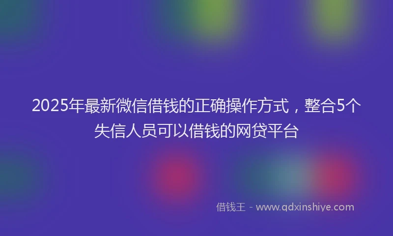 2025年最新微信借钱的正确操作方式，整合5个失信人员可以借钱的网贷平台