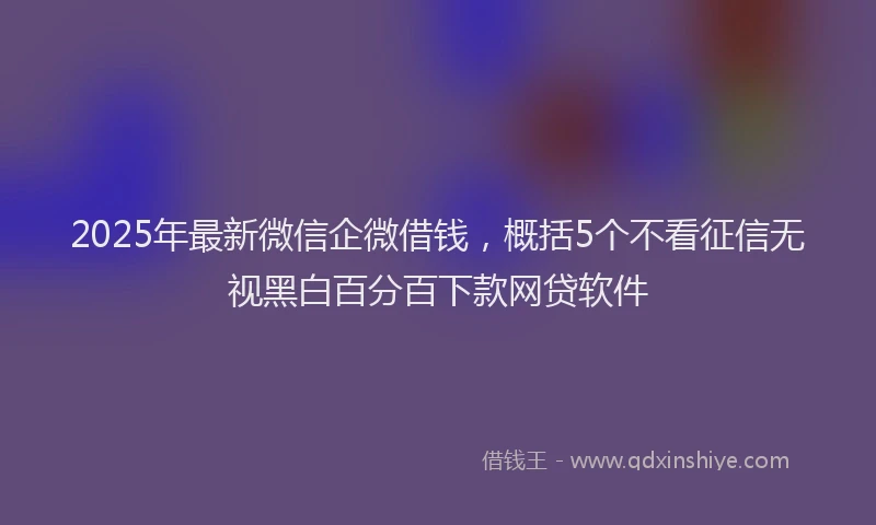 2025年最新微信企微借钱，概括5个不看征信无视黑白百分百下款网贷软件