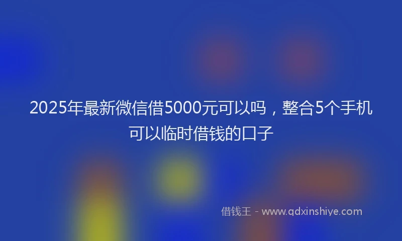 2025年最新微信借5000元可以吗，整合5个手机可以临时借钱的口子