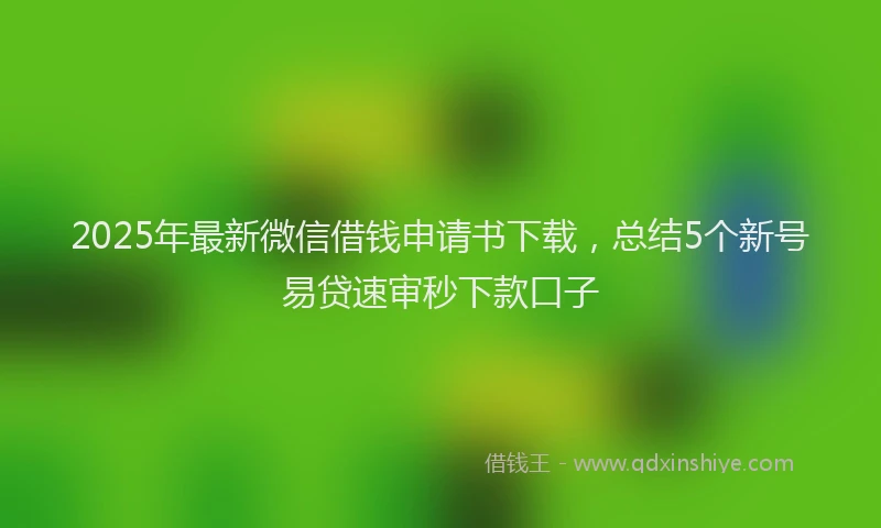2025年最新微信借钱申请书下载，总结5个新号易贷速审秒下款口子