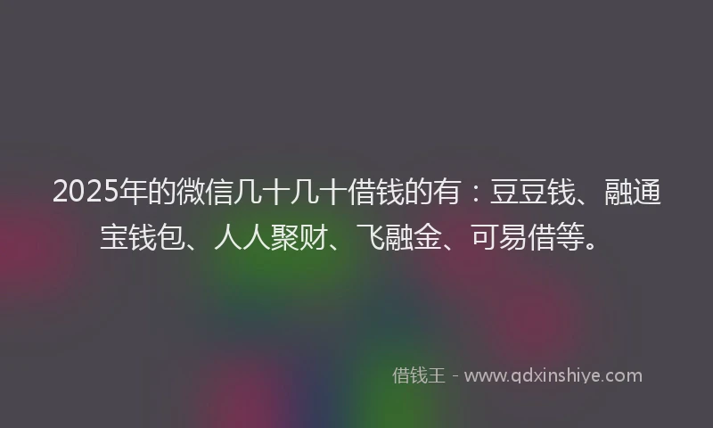 2025年的微信几十几十借钱的有：豆豆钱、融通宝钱包、人人聚财、飞融金、可易借等。