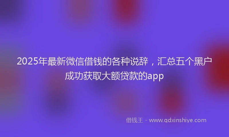 2025年最新微信借钱的各种说辞，汇总五个黑户成功获取大额贷款的app