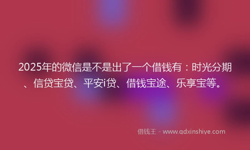 2025年的微信是不是出了一个借钱有：时光分期、信贷宝贷、平安i贷、借钱宝途、乐享宝等。